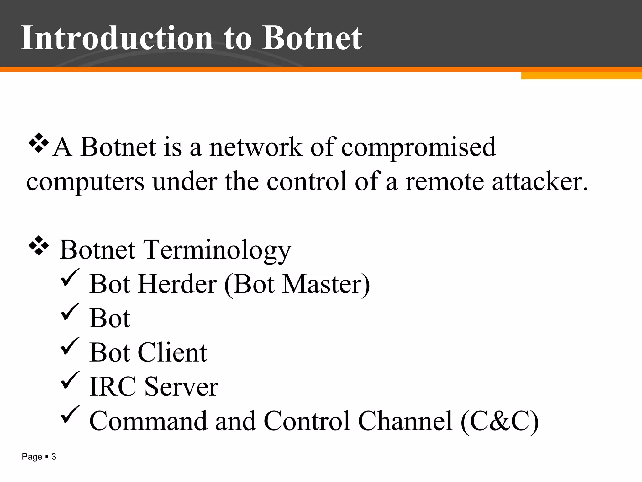 Introduction to Botnet
A Botnet is a network of compromised
computers under the control of a remote attacker.
 Botnet Terminology
 Bot Herder (Bot Master)
 Bot
 Bot Client
 IRC Server
 Command and Control Channel (C&C)
Page  3

 