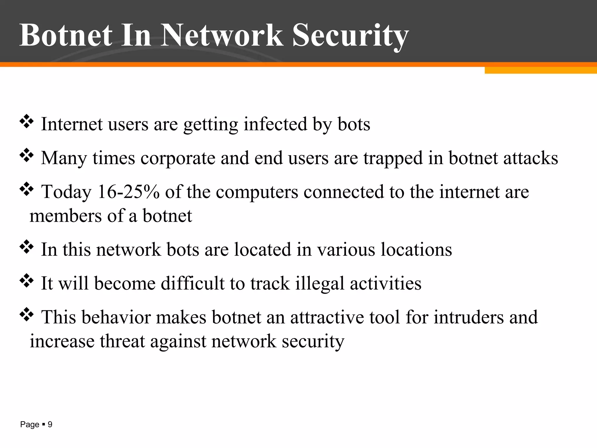 Botnet In Network Security
 Internet users are getting infected by bots
 Many times corporate and end users are trapped in botnet attacks
 Today 16-25% of the computers connected to the internet are
members of a botnet
 In this network bots are located in various locations
 It will become difficult to track illegal activities
 This behavior makes botnet an attractive tool for intruders and
increase threat against network security

Page  9

 