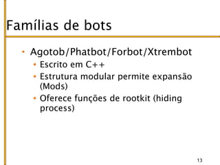 Famílias de bots
   Agotob/Phatbot/Forbot/Xtrembot
     Escrito em C++
     Estrutura modular permite expansão
     (Mods)
     Oferece funções de rootkit (hiding
     process)




                                          13
 