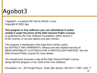 Agobot3
* Agobot3 - a modular IRC bot for Win32 / Linux
Copyright © 2003 Ago

This program is free software; you can redistribute it and/or
modify it under the terms of the GNU General Public License
as published by the Free Software Foundation; either version 2
of the License, or (at your option) any later version.

This program is distributed in the hope that it will be useful,
but WITHOUT ANY WARRANTY; without even the implied warranty of
MERCHANTABILITY or FITNESS FOR A PARTICULAR PURPOSE. See the
GNU General Public License for more details.

You should have received a copy of the GNU General Public License
along with this program; if not, write to the Free Software

Foundation, Inc., 59 Temple Place - Suite 330, Boston, MA 02111-1307, USA. */
                                                                         14
 