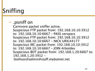 Sniffing
   .psniff on
   Carnivore packet sniffer active.
   Suspicious FTP packet from: 192.168.10.10:3912
   to: 192.168.10.10:6667 – PASS servpass
   Suspicious FTP packet from: 192.168.10.10:3912
   to: 192.168.10.10:6667 – NICK URX|44177
   Suspicious IRC packet from: 192.168.10.10:3912
   to: 192.168.10.10:6667 – JOIN #rbotdev
   Suspicious BOT packet from: 192.168.1.20:6667 to:
   192.168.1.20:3912 -
   :botheard!admin@staff.mybotnet.net

                                               31
 