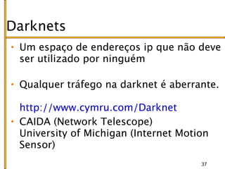Darknets
 Um espaço de endereços ip que não deve
 ser utilizado por ninguém

 Qualquer tráfego na darknet é aberrante.

 http://www.cymru.com/Darknet
 CAIDA (Network Telescope)
 University of Michigan (Internet Motion
 Sensor)
                                      37
 
