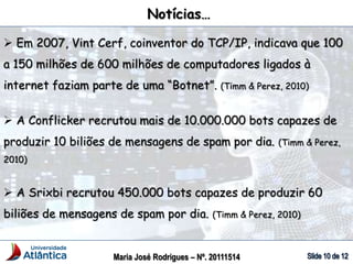Maria José Rodrigues – Nº. 20111514
 Em 2007, Vint Cerf, coinventor do TCP/IP, indicava que 100
a 150 milhões de 600 milhões de computadores ligados à
internet faziam parte de uma “Botnet”. (Timm & Perez, 2010)
 A Conflicker recrutou mais de 10.000.000 bots capazes de
produzir 10 biliões de mensagens de spam por dia. (Timm & Perez,
2010)
 A Srixbi recrutou 450.000 bots capazes de produzir 60
biliões de mensagens de spam por dia. (Timm & Perez, 2010)
Notícias…
 