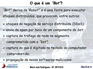 O que é um “Bot”?
“Bot” deriva de“Robot” e é uma fonte para executar
ataques distribuídos, que provocam, entre outros:
 ataques de negação de serviço distribuído (DDoS);
 envio de spam por meio de um componente do bot;
 captura de tráfego de rede no segmento
comprometido com o “bot”;
 captura do que é digitado no teclado do computador
comprometido;
 propagação de novos softwares maliciosos;
Maria José Rodrigues – Nº. 20111514
 