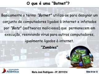O que é uma “Botnet”?
Basicamente o termo “Botnet” utiliza-se para designar um
conjunto de computadores ligados à internet e infetados
por “Bots” (softwares maliciosos) que permanecem em
execução, reenviando vírus para outros computadores,
igualmente ligados à internet.
“Zombies”
Maria José Rodrigues – Nº. 20111514
 