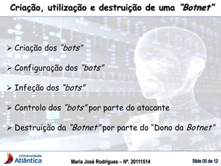 Criação, utilização e destruição de uma “Botnet”
Maria José Rodrigues – Nº. 20111514
 Criação dos “bots”
 Configuração dos “bots”
 Infeção dos “bots”
 Controlo dos “bots” por parte do atacante
 Destruição da “Botnet” por parte do “Dono da Botnet”
 