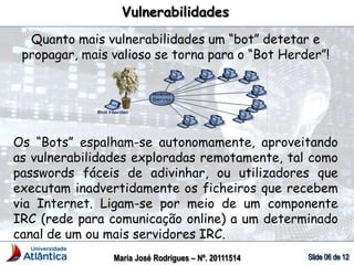Quanto mais vulnerabilidades um “bot” detetar e
propagar, mais valioso se torna para o “Bot Herder”!
Os “Bots” espalham-se autonomamente, aproveitando
as vulnerabilidades exploradas remotamente, tal como
passwords fáceis de adivinhar, ou utilizadores que
executam inadvertidamente os ficheiros que recebem
via Internet. Ligam-se por meio de um componente
IRC (rede para comunicação online) a um determinado
canal de um ou mais servidores IRC.
Vulnerabilidades
Maria José Rodrigues – Nº. 20111514
 