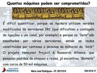 Quantas máquinas podem ser comprometidas?
Maria José Rodrigues – Nº. 20111514
É difícil quantificar, porque os hackers utilizam versões
modificadas de servidores IRC (que dificultam a contagem
de ligações a um canal, por exemplo) e porque os “bots” são
espalhados por vários servidores, sendo as redes
constituídas por centenas a dezenas de milhares de “bots”.
O projeto Honeynet Project & Research Alliance, que
pesquisa padrões de ataques a redes, já encontrou “Botnets”
com cerca de 50 mil máquinas.
 