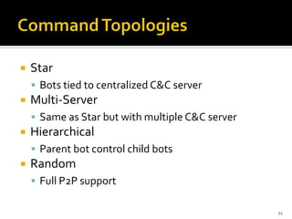  Star
 Bots tied to centralized C&C server
 Multi-Server
 Same as Star but with multiple C&C server
 Hierarchical
 Parent bot control child bots
 Random
 Full P2P support
11
 