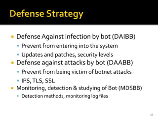  DefenseAgainst infection by bot (DAIBB)
 Prevent from entering into the system
 Updates and patches, security levels
 Defense against attacks by bot (DAABB)
 Prevent from being victim of botnet attacks
 IPS,TLS, SSL
 Monitoring, detection & studying of Bot (MDSBB)
 Detection methods, monitoring log files
16
 