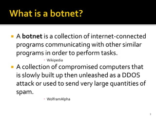  A botnet is a collection of internet-connected
programs communicating with other similar
programs in order to perform tasks.
 Wikipedia
 A collection of compromised computers that
is slowly built up then unleashed as a DDOS
attack or used to send very large quantities of
spam.
 WolframAlpha
3
 