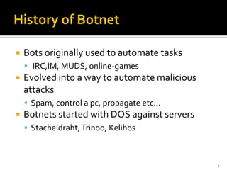  Bots originally used to automate tasks
 IRC,IM, MUDS, online-games
 Evolved into a way to automate malicious
attacks
 Spam, control a pc, propagate etc…
 Botnets started with DOS against servers
 Stacheldraht,Trinoo, Kelihos
4
 