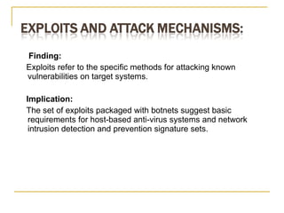Finding:  Exploits refer to the speciﬁc methods for attacking known vulnerabilities on target systems. Implication:  The set of exploits packaged with botnets suggest basic requirements for host-based anti-virus systems and network intrusion detection and prevention signature sets. 