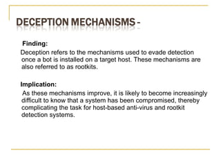 Finding: Deception refers to the mechanisms used to evade detection once a bot is installed on a target host. These mechanisms are also referred to as rootkits. Implication:  As these mechanisms improve, it is likely to become increasingly difficult to know that a system has been compromised, thereby complicating the task for host-based anti-virus and rootkit detection systems. 