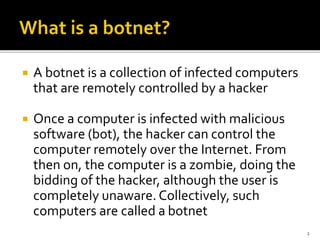  A botnet is a collection of infected computers
that are remotely controlled by a hacker
 Once a computer is infected with malicious
software (bot), the hacker can control the
computer remotely over the Internet. From
then on, the computer is a zombie, doing the
bidding of the hacker, although the user is
completely unaware. Collectively, such
computers are called a botnet
2
 
