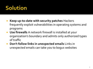  Keep up-to-date with security patches Hackers
frequently exploit vulnerabilities in operating systems and
programs
 Use firewalls A network firewall is installed at your
organization’s boundary and admits only authorized types
of traffic
 Don’t follow links in unexpected emails Links in
unexpected emails can take you to bogus websites
7
 