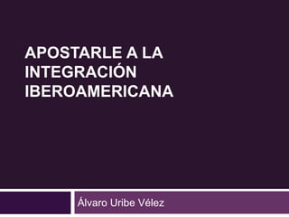 APOSTARLE A LA 
INTEGRACIÓN 
IBEROAMERICANA 
Álvaro Uribe Vélez 
 