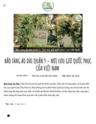 BẢO TÀNG ÁO DÀI QUẬN 9 – NƠI LƯU GIỮ QUỐC PHỤC
CỦA VIỆT NAM
Bảo tàng Áo Dài ở Sài Gòn là nơi lưu giữ rất nhiều tài liệu, hiện vật về trang phục cổ truyền dân
tộc của người dân Việt Nam ta. Đây không chỉ là điểm tham quan lý tưởng mà còn là một nơi rất
thích hợp để chụp ảnh cực chất với nhiều du khách. Để biết thêm về bảo tàng này, hãy cùng theo
chân chúng tôi tham khảo qua bài viết ở phía bên dưới đây nhé.
Mục lục [ hiện thị ]
09/06/2023 Khu Du Lịch Bò Cạp Vàng Cẩm nang du lịch
 