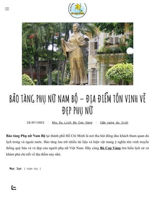 BẢO TÀNG PHỤ NỮ NAM BỘ – ĐỊA ĐIỂM TÔN VINH VẺ
ĐẸP PHỤ NỮ
Bảo tàng Phụ nữ Nam Bộ tại thành phố Hồ Chí Minh là nơi thu hút đông đảo khách tham quan du
lịch trong và ngoài nước. Bảo tàng lưu trữ nhiều tài liệu và hiện vật mang ý nghĩa tôn vinh truyền
thống quý báu và vẻ đẹp của người phụ nữ Việt Nam. Hãy cùng Bò Cạp Vàng tìm hiểu lịch sử và
khám phá chi tiết về địa điểm này nhé.
Mục lục [ hiện thị ]
28/07/2023 Khu Du Lịch Bò Cạp Vàng Cẩm nang du lịch
 