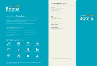 Stunning features of Botnia
The garden of Botnia is green without limit and yields many fruits other than sorrow or joy. It is beyond either condition:
without spring, without autumn, it is always fresh. A feeling so delightful that appeals to all our senses, a radiance that
reflects from within, and a form that’s so extraordinary that it makes one come alive. Such is the concept behind
Gulshan Botnia – to bring to you an address that simply redefines freshness.
Away from pollution and in the midst of greens, get set to experience the garden living!
Gulshan Botnia - Simply fresh
Disclaimer: This brochure is purely conceptual and not a legal offering. All rights reserved. The features are only indicative and some of these can be changed in
consultation with the architect at the discretion of the builder.
Specifications at Botnia
Disclaimer: This brochure is purely conceptual and not a legal offering. All rights reserved.
The specifications are only indicative and some of these can be changed in consultation with
the architect at the discretion of the builder.
FLOORING
• Vitrified tiles in living, dining, bedrooms & kitchen.
• Ceramic tiles in toilets & balconies.
DOOR & WINDOWS
• External doors & windows made of UPVC.
• Internal hardwood frames with flush doors.
• Additional MS Steel safety door with wire mesh on entrance.
• Grand Entrance of 8 feet high door.
TOILET
• Ceramic floor tiles.
• Ceramic tiles upto 7’height on walls.
KITCHEN
• Granite top working platform.
• Double bowl stainless steel sink.
• Ceramic glazed tiles 2’above working platform.
INSIDE WALL FINISH
• Inside wall finish with OBD.
EXTERNAL FAÇADE
• Exterior in Texture / Superior Paint Finish.
ELECTRICAL
• One tube light in each room.
• Copper wiring in concealed P.V.C. conduits.
• Sufficient lights & power points.
• Provision for T.V. points in living room & all bedrooms.
• Provision for video door phone.
• Dedicated and elegant entry lobbies for each tower.
• Having a central landscaped podium.
• Ample of sunlight coming inside the central podium,
and in almost all the units.
• The plot is facing adjoining green area.
• In close proximity of proposed metro station.
• A neo-classical unique façade.
Unique Features of Botnia
2 & 3 B H K @ S e c t o r 1 4 4 , N o i d a
Beauty Salon
Customer Care Centre
Internet Jogging Track Play Pan for Kids
Security Swimming Pool Yoga/Aerobic
Rain Water Harvesting
Immaculate Landscaping
Dedicated Lift Lobby
Open Badminton Court
2 & 3 B H K @ S e c t o r 1 4 4 , N o i d a
 