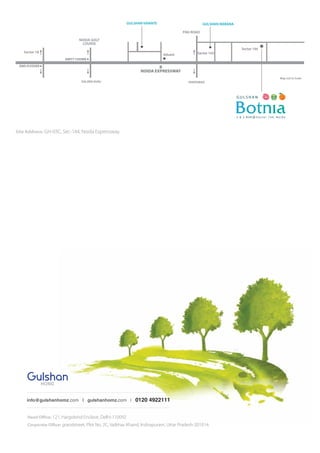 info@gulshanhomz.com | gulshanhomz.com | 9873 322 284 / 9582 255 189
HEAD OFFICE: 121, Hargobind Enclave, Delhi-110092 | CORPORATE OFFICE: grandstreet, Plot No. 2C, Vaibhav Khand,
Indirapuram, Uttar-Pradesh. | SITE ADDRESS: Plot No. GH-02/A, Sector-16, Greater Noida West, U.P.
FARIDABAD
Sector 18 Sector 143Advant
Sector 144
DND FLYOVER
NOIDA GOLF
COURSE
FNG ROAD
GULSHAN IKEBANA
Map not to Scale
KALINDI KUNJ
NOIDA EXPRESSWAY
AMITY CHOWK
GULSHAN VIVANTE
Head Oﬃce: 121, Hargobind Enclave, Delhi-110092
Corporate Oﬃce: grandstreet, Plot No. 2C, Vaibhav Khand, Indirapuram, Uttar Pradesh-201014.
info@gulshanhomz.com | gulshanhomz.com | 0120 4922111
Site Address: GH-03C, Sec-144, Noida Expressway.
2 & 3 B H K @ S e c t o r 1 4 4 , N o i d a
 