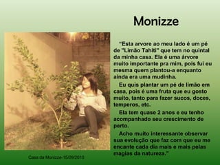 Monizze
                               “Esta arvore ao meu lado é um pé
                             de "Limão Tahiti" que tem no quintal
                             da minha casa. Ela é uma árvore
                             muito importante pra mim, pois fui eu
                             mesma quem plantou-a enquanto
                             ainda era uma mudinha.
                               Eu quis plantar um pé de limão em
                             casa, pois é uma fruta que eu gosto
                             muito, tanto para fazer sucos, doces,
                             temperos, etc.
                               Ela tem quase 2 anos e eu tenho
                             acompanhado seu crescimento de
                             perto.
                               Acho muito interessante observar
                             sua evolução que faz com que eu me
                             encante cada dia mais e mais pelas
                             magias da natureza.”
Casa da Monizze-15/09/2010
 