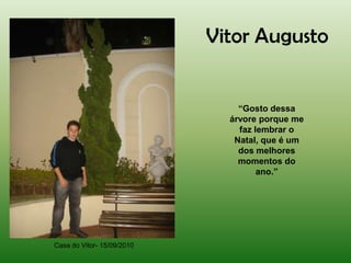 Vitor Augusto


                                “Gosto dessa
                              árvore porque me
                                faz lembrar o
                               Natal, que é um
                                dos melhores
                                momentos do
                                     ano.”




Casa do Vitor- 15/09/2010
 