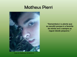 Matheus Pierri


                              “Samambaia é a planta que
                             eu escolhi porque é a favorita
                               da minha avó e sempre as
                                reguei desde pequeno.”




Casa do Matheus-16/09/2010
 
