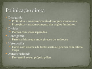  Dicogamia
   Protândria – amadurecimento dos orgãos masculinos.
   Protoginia – amadurecimento dos orgãos femininos.
 Dioicia
   Plantas com sexos separados.
 Hercogamia
   Barreira física separando gineceu do androceu
 Heterostilia
   Flores com estames de filetes curtos e gineceu com estima
    longo
 Autoesterilidade
   Flor estéril ao seu próprio pólen.
 