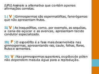 (UFU) Assinale a alternativa que contém apenas
afirmações corretas.
I.( V )Gimnospermas são espermatófitas, fanerógamas
que não apresentam frutos.
II.(V )As traqueófitas, como, por exemplo, as sequóias,
a cana-de-açúcar e as avencas, apresentam tecido
condutor especializado.
I
I
I
.
( F )O esporófito é a fase maisdesenvolvida nas
gimnospermas, apresentando raiz, caule, folhas, flores,
frutos e sementes.
IV.( V )Nas gimnospermas superiores, osgrãos de pólen
não dependem mais da água para a reprodução.
 