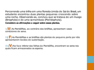 Percorrendo uma trilha em uma floresta úmida do Sul do Brasil, um
estudante encontrou duas plantas pequenas crescendo sobre
uma rocha. Observando-as, concluiu que se tratava de um musgo
(Briophyta) e de uma samambaia (Pteridophyta).
Considere as afirmações a seguir sobre essas plantas.
I.(V) As Pteridófitas, ao contrário das briófitas, apresentam vasos
condutores de seiva.
II.( F) As Pteridófitas e as briófitas são plantas de pequeno porte por não
apresentarem tecidos de sustentação.
III.(V) Na face inferior das folhas da Pteridófita, encontram-se soros nos
quais ficam armazenados os esporos.
 