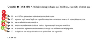 Questão 15 - (UFMS) A respeito da reprodução das briófitas, é correto afirmar que
• 01. as briófitas apresentam somente reprodução sexuada.
• 02. algumas espécies de hepáticas reproduzem-se assexuadamente através da produção de esporos.
• 04. todas as briófitas são monóicas.
• 08. a maioria das briófitas é dióica, embora algumas espécies sejam monóicas.
• 16. as estruturas reprodutivas masculinas do musgo são denominadas arquegônios.
• 32. o zigoto de um musgo desenvolve-se produzindo um esporófito.
• Gab: 40
 
