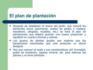 El plan de plantación Después de establecer el marco del jardín, que incluirá los elementos duros (pavimento, suelos de piedra o madera, maceteros, pérgolas, muebles, etc.) se hará el plan de plantaciones que deberá guardar una buena proporción y equilibrio en cuanto a formas y colores. Los grupos de plantas iguales son mejores que las plantaciones individuales que solo producen un efecto desigual. Hay que conocer el suelo y sus características: pH, humedad, grado de insolación, riqueza mineral, etc. para adecuar las plantas y no tener pérdidas. 