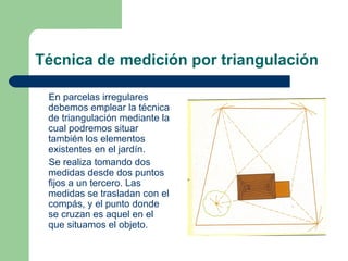 Técnica de medición por triangulación En parcelas irregulares debemos emplear la técnica de triangulación mediante la cual podremos situar también los elementos existentes en el jardín. Se realiza tomando dos medidas desde dos puntos fijos a un tercero. Las medidas se trasladan con el compás, y el punto donde se cruzan es aquel en el que situamos el objeto. 