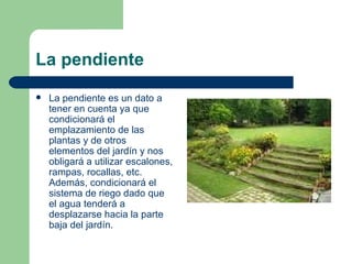 La pendiente La pendiente es un dato a tener en cuenta ya que condicionará el emplazamiento de las plantas y de otros elementos del jardín y nos obligará a utilizar escalones, rampas, rocallas, etc. Además, condicionará el sistema de riego dado que el agua tenderá a desplazarse hacia la parte baja del jardín. 