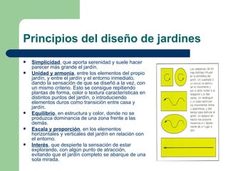 Principios del diseño de jardines Simplicidad , que aporta serenidad y suele hacer parecer más grande el jardín. Unidad y armonía , entre los elementos del propio jardín, y entre el jardín y el entorno inmediato, dando la sensación de que se diseñó a la vez, con un mismo criterio. Esto se consigue repitiendo plantas de forma, color o textura características en distintos puntos del jardín, o introduciendo elementos duros como transición entre casa y jardín. Equilibrio , en estructura y color, donde no se produzca dominancia de una zona frente a las demás. Escala y proporción , en los elementos horizontales y verticales del jardín en relación con el entorno. Interés , que despierte la sensación de estar explorando, con algún punto de atracción, evitando que el jardín completo se abarque de una sola mirada. 