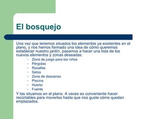 El bosquejo Una vez que tenemos situados los elementos ya existentes en el plano, y nos hemos formado una idea de cómo queremos establecer nuestro jardín, pasamos a hacer una lista de los nuevos elementos y zonas deseadas: Zona de juego para los niños Pérgolas Rocallas Setos Zona de descanso Piscina Huerto Fuente Y las situamos en el plano. A veces es conveniente hacer recortables para moverlos hasta que nos guste cómo quedan emplazados. 