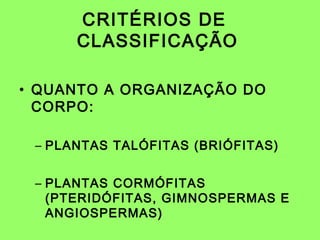 CRITÉRIOS DE
      CLASSIFICAÇÃO

• QUANTO A ORGANIZAÇÃO DO
  CORPO:

 – PLANTAS TALÓFITAS (BRIÓFITAS)


 – PLANTAS CORMÓFITAS
   (PTERIDÓFITAS, GIMNOSPERMAS E
   ANGIOSPERMAS)
 