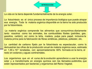 INTRODUCCIÓN




La vida en la tierra depende fundamentalmente de la energía solar.

La fotosíntesis es el único proceso de importancia biológica que puede atrapar
esa energía. Toda la materia orgánica disponible en la tierra ha sido producida
por la fotosíntesis.

 La materia orgánica comprende los alimentos que consumimos diariamente
tanto nosotros como los animales, los combustibles fósiles (petróleo, gas,
gasolina, carbón); así como la leña, madera, pulpa para papel, inclusive la
materia prima para la fabricación de fibras sintéticas, plásticos, poliester, etc.

La cantidad de carbono fijado por la fotosíntesis es espectacular, como lo
demuestran las cifras de la producción anual de materia orgánica seca, estimada
en 1,55 x 1011 toneladas, con aproximadamente 60% formada en la tierra, el
resto en océanos y aguas continentales.

Los organismos que en el curso de la evolución aprendieron a usar la energía
solar y a transformarla en energía química son los llamados autótrofos, que
están representados por bacterias y organismos del Reino Vegetal.
 