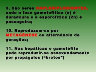 9. São seres HAPLODIPLOBIONTES,
onde a fase gametofítica (n) é
duradoura e a esporofítica (2n) é
passageira;
10. Reproduzem-se por
METAGÊNESE ou alternância de
gerações;
11. Nas hepáticas o gametófito
pede reproduzir-se assexuadamente
por propágulos (“brotos”)
 