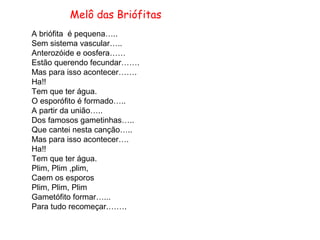 Melô das Briófitas
A briófita é pequena…..
Sem sistema vascular…..
Anterozóide e oosfera……
Estão querendo fecundar…….
Mas para isso acontecer…….
Ha!!
Tem que ter água.
O esporófito é formado…..
A partir da união…..
Dos famosos gametinhas…..
Que cantei nesta canção…..
Mas para isso acontecer….
Ha!!
Tem que ter água.
Plim, Plim ,plim,
Caem os esporos
Plim, Plim, Plim
Gametófito formar…...
Para tudo recomeçar.…….
 