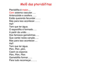 Melô das pteridófitas
Pteridófita é maior....
Com sistema vascular…..
Anterozóide e oosfera……
Estão querendo fecundar…….
Mas para isso acontecer…….
Ha!!
Tem que ter água.
O esporófito é formado…..
A partir da união…..
Dos famosos gametinhas…..
Que cantei nesta canção…..
Mas para isso acontecer….
Ha!!
Tem que ter água.
Plim, Plim ,plim,
Caem os esporos
Plim, Plim, Plim
Gametófito formar…...
Para tudo recomeçar.…….
 