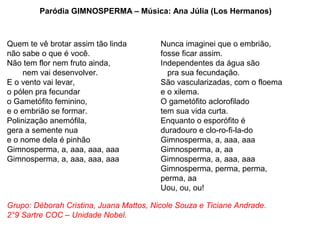 Paródia GIMNOSPERMA – Música: Ana Júlia (Los Hermanos)



Quem te vê brotar assim tão linda        Nunca imaginei que o embrião,
não sabe o que é você.                   fosse ficar assim.
Não tem flor nem fruto ainda,            Independentes da água são
     nem vai desenvolver.                  pra sua fecundação.
E o vento vai levar,                     São vascularizadas, com o floema
o pólen pra fecundar                     e o xilema.
o Gametófito feminino,                   O gametófito aclorofilado
e o embrião se formar.                   tem sua vida curta.
Polinização anemófila,                   Enquanto o esporófito é
gera a semente nua                       duradouro e clo-ro-fi-la-do
e o nome dela é pinhão                   Gimnosperma, a, aaa, aaa
Gimnosperma, a, aaa, aaa, aaa            Gimnosperma, a, aa
Gimnosperma, a, aaa, aaa, aaa            Gimnosperma, a, aaa, aaa
                                         Gimnosperma, perma, perma,
                                         perma, aa
                                         Uou, ou, ou!

Grupo: Déborah Cristina, Juana Mattos, Nicole Souza e Ticiane Andrade.
2°9 Sartre COC – Unidade Nobel.
 