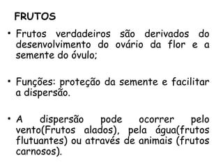 FRUTOS
• Frutos verdadeiros são derivados do
desenvolvimento do ovário da flor e a
semente do óvulo;
• Funções: proteção da semente e facilitar
a dispersão.
• A dispersão pode ocorrer pelo
vento(Frutos alados), pela água(frutos
flutuantes) ou através de animais (frutos
carnosos).
 