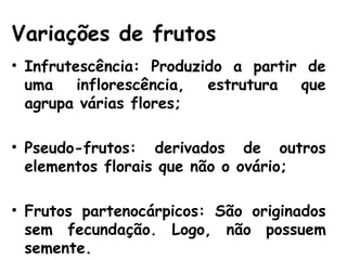 Variações de frutos
• Infrutescência: Produzido a partir de
uma inflorescência, estrutura que
agrupa várias flores;
• Pseudo-frutos: derivados de outros
elementos florais que não o ovário;
• Frutos partenocárpicos: São originados
sem fecundação. Logo, não possuem
semente.
 