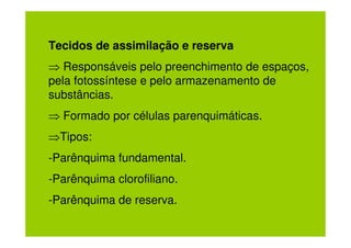Tecidos de assimilação e reserva
⇒ Responsáveis pelo preenchimento de espaços,
pela fotossíntese e pelo armazenamento de
substâncias.
⇒ Formado por células parenquimáticas.
⇒Tipos:
-Parênquima fundamental.
-Parênquima clorofiliano.
-Parênquima de reserva.
 