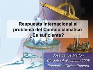 Respuesta internacional al problema del Cambio climático ¿Es suficiente?   José Larios Martón Córdoba 4 diciembre 2008 Fundación Divina Pastora 
