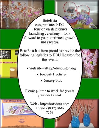 BotoBata
congratulates KDU
Houston on its premier
launching ceremony. I look
forward to your continued growth
and success.
BotoBata has been proud to provide the
following logistics to KDU Houston for
this event,
· Web site - http://kduhouston.org
· Souvenir Brochure
· Centerpieces
Please put me to work for you at
your next event.
Web - http://botobata.com
Phone - (832) 368-
7563
 