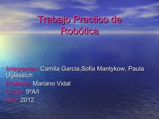 Trabajo Practico de
               Robótica


Integrantes: Camila Garcia,Sofia Mantykow, Paula
Uglessich
Profesor: Mariano Vidal
Curso: 5ºA/I
Año: 2012
 